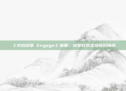 《火焰紋章 Engage》前瞻：誠摯致敬虛擬懷舊情懷