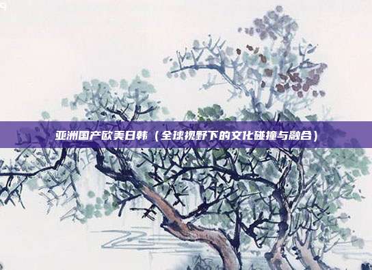 亞洲國(guó)產(chǎn)歐美日韓（全球視野下的文化碰撞與融合）