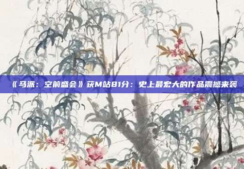 《馬派：空前盛會(huì)》獲M站81分：史上最宏大的作品震撼來(lái)襲