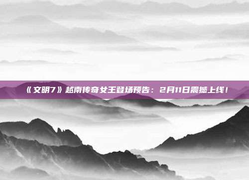 《文明7》越南傳奇女王登場(chǎng)預(yù)告：2月11日震撼上線！