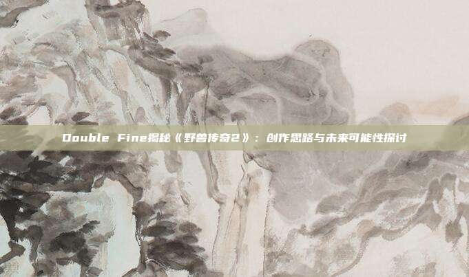 Double Fine揭秘《野獸傳奇2》：創(chuàng)作思路與未來可能性探討