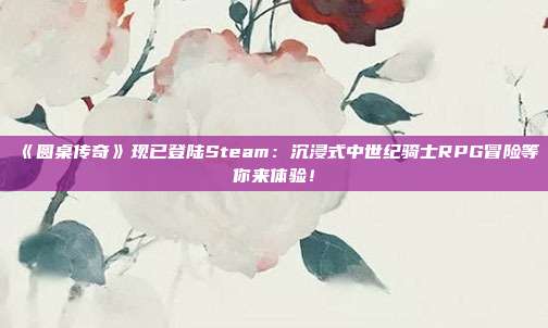 《圓桌傳奇》現(xiàn)已登陸Steam：沉浸式中世紀騎士RPG冒險等你來體驗！