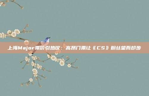 上海Major票價(jià)引熱議：高昂門票讓《CS》粉絲望而卻步