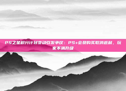 PS之星積分計劃變動引發(fā)爭議：PS+會員購買取消返利，玩家不滿升級