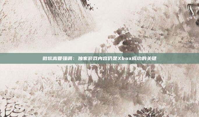 微軟高管強(qiáng)調(diào)：獨(dú)家游戲內(nèi)容仍是Xbox成功的關(guān)鍵