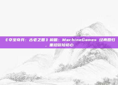 《奪寶奇兵：古老之圈》前瞻：MachineGames 經(jīng)典回歸，重拾冒險初心