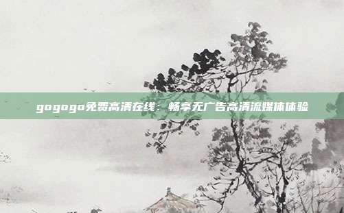 gogogo免費(fèi)高清在線：暢享無廣告高清流媒體體驗