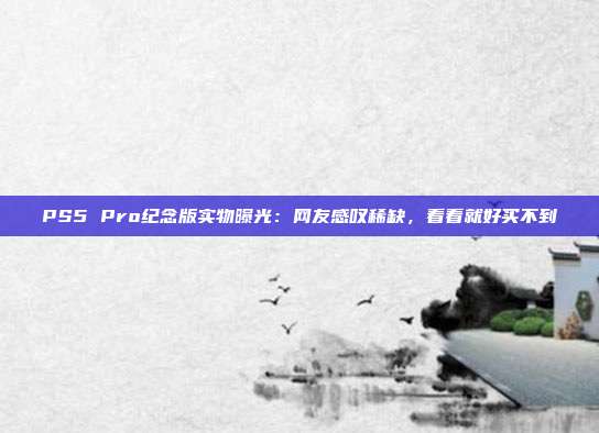 PS5 Pro紀念版實物曝光：網(wǎng)友感嘆稀缺，看看就好買不到