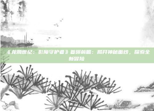 《龍騰世紀(jì)：影障守護者》首曝前瞻：揭開神秘面紗，探索全新冒險