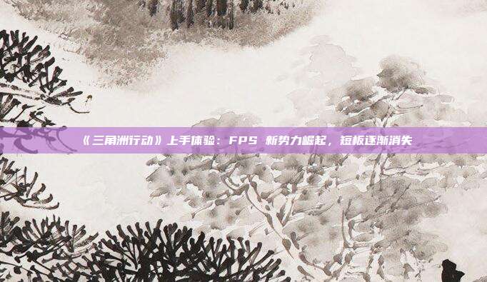 《三角洲行動(dòng)》上手體驗(yàn)：FPS 新勢(shì)力崛起，短板逐漸消失