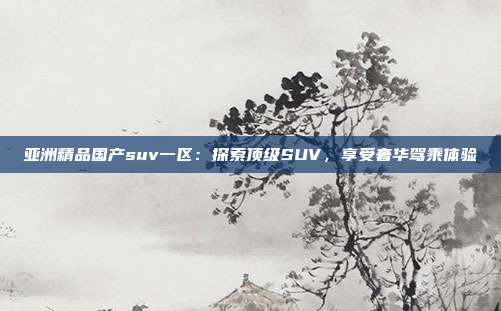 亞洲精品國產suv一區(qū)：探索頂級SUV，享受奢華駕乘體驗