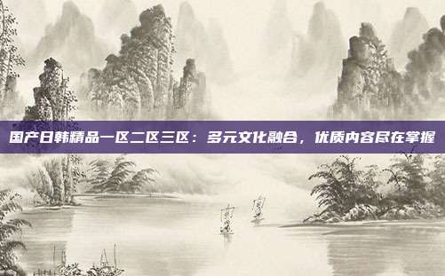 國產日韓精品一區(qū)二區(qū)三區(qū)：多元文化融合，優(yōu)質內容盡在掌握