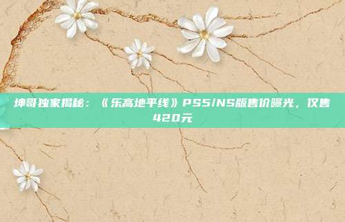 坤哥獨家揭秘：《樂高地平線》PS5/NS版售價曝光，僅售420元