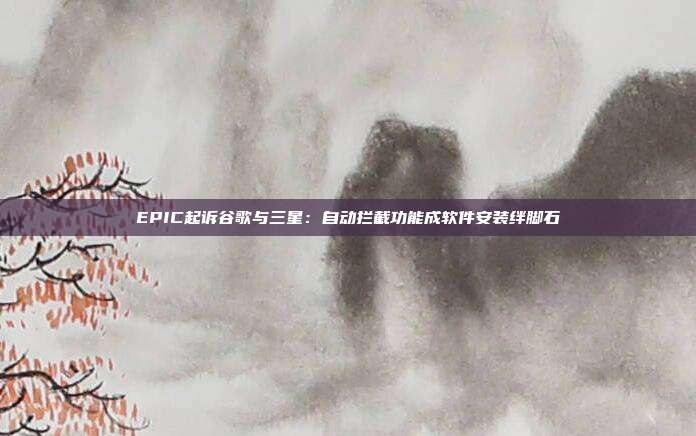 EPIC起訴谷歌與三星：自動攔截功能成軟件安裝絆腳石