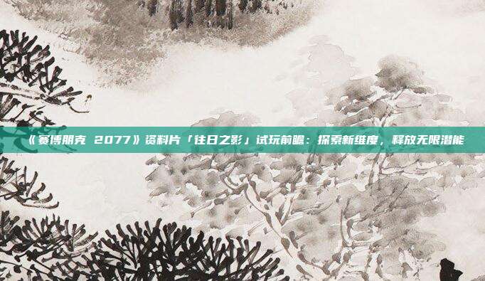 《賽博朋克 2077》資料片「往日之影」試玩前瞻：探索新維度，釋放無(wú)限潛能