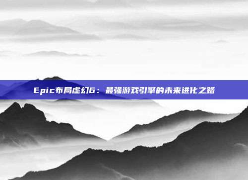 Epic布局虛幻6：最強游戲引擎的未來進化之路