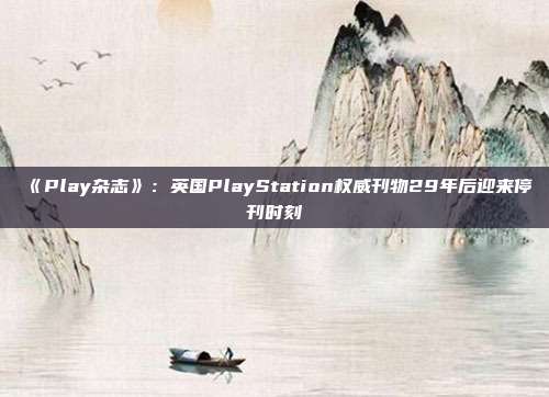 《Play雜志》：英國PlayStation權(quán)威刊物29年后迎來停刊時刻