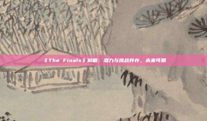 《The Finals》前瞻：潛力與挑戰(zhàn)并存，未來可期