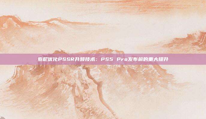 索尼優(yōu)化PSSR升頻技術：PS5 Pro發(fā)布前的重大提升