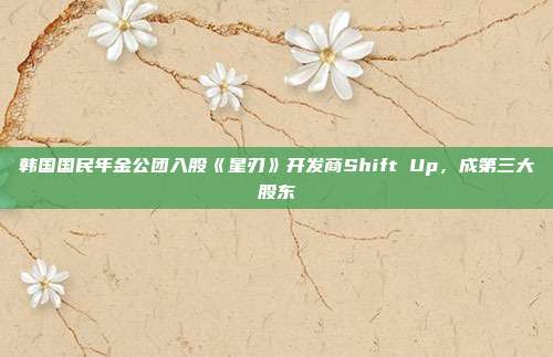 韓國國民年金公團入股《星刃》開發(fā)商Shift Up，成第三大股東